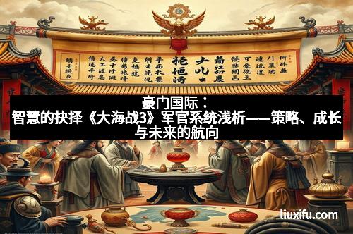 豪门国际：智慧的抉择《大海战3》军官系统浅析——策略、成长与未来的航向